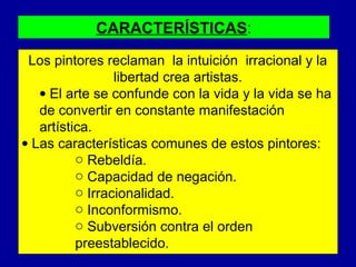 CARACTERÍSTICAS:
Los pintores reclaman la intuición irracional y la
libertad crea artistas.
• El arte se confunde con la vida y la vida se ha
de convertir en constante manifestación
artística.
• Las características comunes de estos pintores:
o Rebeldía.
o Capacidad de negación.
o Irracionalidad.
o Inconformismo.
o Subversión contra el orden
preestablecido.

 