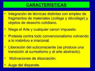 CARACTERÍSTICAS
• Integración de técnicas distintas con empleo de
fragmentos de materiales (collage y décollage) y
objetos de desecho cotidiano.
• Niega el Arte y cualquier canon impuesto.
• Protesta contra todo convencionalismo volviendo
a lo instintivo e irracional.
• Liberación del subconsciente (se produce una
transición al surrealismo y al arte abstracto).
•

Motivaciones de disociación.

• Auge del disparate.

 