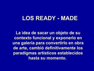 LOS READY - MADE
La idea de sacar un objeto de su
contexto funcional y exponerlo en
una galería para convertirlo en obra
de arte, cambió definitivamente los
paradigmas artísticos establecidos
hasta su momento.

 