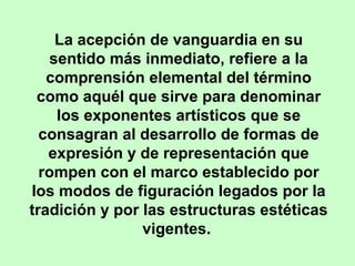 La acepción de vanguardia en su
sentido más inmediato, refiere a la
comprensión elemental del término
como aquél que sirve para denominar
los exponentes artísticos que se
consagran al desarrollo de formas de
expresión y de representación que
rompen con el marco establecido por
los modos de figuración legados por la
tradición y por las estructuras estéticas
vigentes.

 
