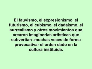 El fauvismo, el expresionismo, el
futurismo, el cubismo, el dadaísmo, el
surrealismo y otros movimientos que
crearon imaginerías artísticas que
subvertían -muchas veces de forma
provocativa- el orden dado en la
cultura instituida.

 