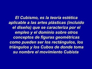 El Cubismo, es la teoría estética
aplicable a las artes plásticas (incluido
el diseño) que se caracteriza por el
empleo y el dominio sobre otros
conceptos de figuras geométricas
como pueden ser los rectángulos, los
triángulos y los Cubos de donde toma
su nombre el movimiento Cubista

 