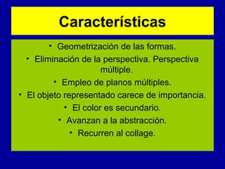 Características
• Geometrización de las formas.
• Eliminación de la perspectiva. Perspectiva
múltiple.
• Empleo de planos múltiples.
• El objeto representado carece de importancia.
• El color es secundario.
• Avanzan a la abstracción.
• Recurren al collage.

 