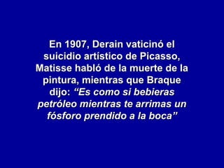 En 1907, Derain vaticinó el
suicidio artístico de Picasso,
Matisse habló de la muerte de la
pintura, mientras que Braque
dijo: “Es como si bebieras
petróleo mientras te arrimas un
fósforo prendido a la boca”

 