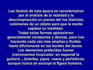 Los lienzos de esta época se caracterizaron
por el análisis de la realidad y la
descomposición en planos del los distintos
volúmenes de un objeto para que la mente
captase su totalidad.
Todas estas formas aparecieron
generalmente compactas y densas, para irse
haciendo cada vez mas amplias y fluidas
hasta difuminarse en los bordes del lienzo.
Los elementos preferidos fueron
instrumentos musicales -en especial la
guitarra -, botellas, pipas, vasos y periódicos,
aunque nunca se excluyó la figura humana.

 