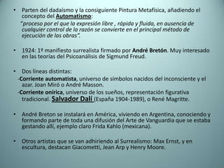 • Parten del dadaísmo y la consiguiente Pintura Metafísica, añadiendo el
   concepto del Automatismo:
  “proceso por el que la expresión libre , rápida y fluida, en ausencia de
   cualquier control de la razón se convierte en el principal método de
   ejecución de las obras”.

• 1924: 1º manifiesto surrealista firmado por André Bretón. Muy interesado
  en las teorías del Psicoanálisis de Sigmund Freud.

• Dos líneas distintas:
 -Corriente automatista, universo de símbolos nacidos del inconsciente y el
   azar. Joan Miró o André Masson.
 -Corriente onírica, universo de los sueños, representación figurativa
   tradicional. Salvador Dalí (España 1904-1989), o René Magritte.

• André Breton se instalará en América, viviendo en Argentina, conociendo y
  formando parte de toda una difusión del Arte de Vanguardia que se estaba
  gestando allí, ejemplo claro Frida Kahlo (mexicana).

• Otros artistas que se van adhiriendo al Surrealismo: Max Ernst, y en
  escultura, destacan Giacometti, Jean Arp y Henry Moore.
 