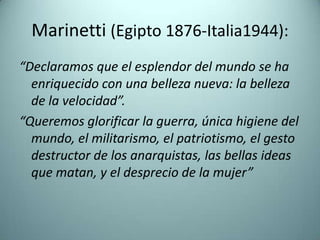Marinetti (Egipto 1876-Italia1944):
“Declaramos que el esplendor del mundo se ha
  enriquecido con una belleza nueva: la belleza
  de la velocidad”.
“Queremos glorificar la guerra, única higiene del
  mundo, el militarismo, el patriotismo, el gesto
  destructor de los anarquistas, las bellas ideas
  que matan, y el desprecio de la mujer”
 