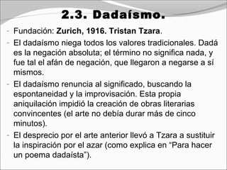 2.3. Dadaísmo.
- Fundación: Zurich, 1916. Tristan Tzara.
- El dadaísmo niega todos los valores tradicionales. Dadá
  es la negación absoluta; el término no significa nada, y
  fue tal el afán de negación, que llegaron a negarse a sí
  mismos.
- El dadaísmo renuncia al significado, buscando la
  espontaneidad y la improvisación. Esta propia
  aniquilación impidió la creación de obras literarias
  convincentes (el arte no debía durar más de cinco
  minutos).
- El desprecio por el arte anterior llevó a Tzara a sustituir
  la inspiración por el azar (como explica en “Para hacer
  un poema dadaísta”).
 