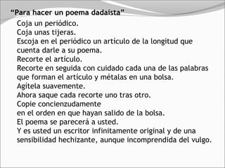 “Para hacer un poema dadaísta”
  Coja un periódico. 
  Coja unas tijeras. 
  Escoja en el periódico un artículo de la longitud que
  cuenta darle a su poema. 
  Recorte el artículo. 
  Recorte en seguida con cuidado cada una de las palabras
  que forman el artículo y métalas en una bolsa. 
  Agítela suavemente. 
  Ahora saque cada recorte uno tras otro. 
  Copie concienzudamente 
  en el orden en que hayan salido de la bolsa. 
  El poema se parecerá a usted. 
  Y es usted un escritor infinitamente original y de una
  sensibilidad hechizante, aunque incomprendida del vulgo. 
 