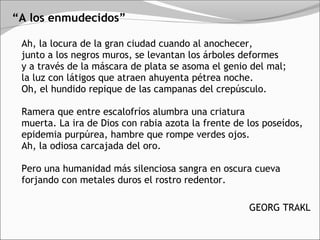 “A los enmudecidos”

 Ah, la locura de la gran ciudad cuando al anochecer, 
 junto a los negros muros, se levantan los árboles deformes 
 y a través de la máscara de plata se asoma el genio del mal; 
 la luz con látigos que atraen ahuyenta pétrea noche. 
 Oh, el hundido repique de las campanas del crepúsculo. 

 Ramera que entre escalofríos alumbra una criatura 
 muerta. La ira de Dios con rabia azota la frente de los poseídos, 
 epidemia purpúrea, hambre que rompe verdes ojos. 
 Ah, la odiosa carcajada del oro. 

 Pero una humanidad más silenciosa sangra en oscura cueva 
 forjando con metales duros el rostro redentor.

                                                     GEORG TRAKL
 