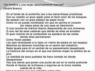 “Un hombre y una mujer absolutamente blancos”
(André Breton)

  En el fondo de la sombrilla veo a las maravillosas prostitutas
  Con su vestido un poco ajado junto al farol color de los bosques
  Se pasean con un gran pedazo de papel mural
  Como no se puede contemplar sin que se oprima el corazón
                  los viejos pisos de una casa en demolición
  O una concha de mármol blanco desprendida de una chimenea
  O una red de esas cadenas que detrás de ellas se enredan
  El gran instinto de la combustión se apodera de las calles
                  donde ellas permanecen
  Como flores asadas
  Los ojos levantando a lo lejos un viento de piedra en los espejos
  Mientras se abisman inmóviles en el centro del torbellino
  Nada iguala para mí el sentido de su pensamiento desaplicado
  La frescura del arroyo en el que sus botines mojan la sombra de su
  pico
  La realidad de esos puñados de heno cortado en donde
  desaparecen
  Veo sus senos que ponen una punta de sol en la noche profunda
  Donde el tiempo de inclinarse y erguirse es la única medida
                  exacta de la vida
 