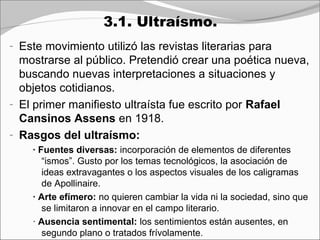 3.1. Ultraísmo.
- Este movimiento utilizó las revistas literarias para
  mostrarse al público. Pretendió crear una poética nueva,
  buscando nuevas interpretaciones a situaciones y
  objetos cotidianos.
- El primer manifiesto ultraísta fue escrito por Rafael
  Cansinos Assens en 1918.
- Rasgos del ultraísmo:
    · Fuentes diversas: incorporación de elementos de diferentes
       “ismos”. Gusto por los temas tecnológicos, la asociación de
       ideas extravagantes o los aspectos visuales de los caligramas
       de Apollinaire.
    · Arte efímero: no quieren cambiar la vida ni la sociedad, sino que
       se limitaron a innovar en el campo literario.
    · Ausencia sentimental: los sentimientos están ausentes, en
       segundo plano o tratados frívolamente.
 