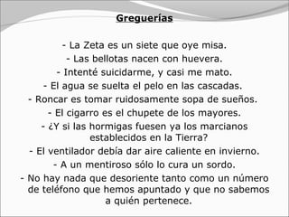 Greguerías

          - La Zeta es un siete que oye misa.
            - Las bellotas nacen con huevera.
         - Intenté suicidarme, y casi me mato.
     - El agua se suelta el pelo en las cascadas.
  - Roncar es tomar ruidosamente sopa de sueños.
       - El cigarro es el chupete de los mayores.
     - ¿Y si las hormigas fuesen ya los marcianos
                 establecidos en la Tierra?
  - El ventilador debía dar aire caliente en invierno.
        - A un mentiroso sólo lo cura un sordo.
- No hay nada que desoriente tanto como un número
  de teléfono que hemos apuntado y que no sabemos
                     a quién pertenece.
 