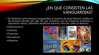 ¿EN QUÉ CONSISTEN LAS
VANGUARDIAS?
• Se denomina como literatura vanguardista al conjunto de obras literarias creadas en
las primeras décadas del siglo XX, que rompieron con los esquemas anteriores, y
expusieron nuevas y diferentes tendencias literarias. Entre las cuales se destacan:
Impresionismo.
Cubismo.
Futurismo.
Surrealismo.
Ultraísmo.
 