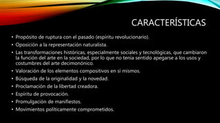 CARACTERÍSTICAS
• Propósito de ruptura con el pasado (espíritu revolucionario).
• Oposición a la representación naturalista.
• Las transformaciones históricas, especialmente sociales y tecnológicas, que cambiaron
la función del arte en la sociedad, por lo que no tenía sentido apegarse a los usos y
costumbres del arte decimonónico.
• Valoración de los elementos compositivos en sí mismos.
• Búsqueda de la originalidad y la novedad.
• Proclamación de la libertad creadora.
• Espíritu de provocación.
• Promulgación de manifiestos.
• Movimientos políticamente comprometidos.
 