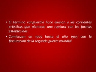 • El termino vanguardia hace alusion a las corrientes 
artísticas que plantean una ruptura con las formas 
establecidas 
• Comienzan en 1905 hasta el año 1945 con la 
finalizacion de la segunda guerra mundial 
 