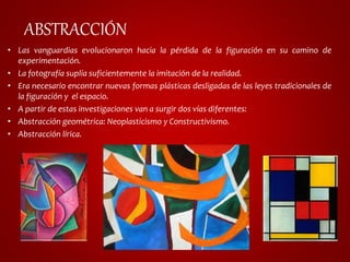 ABSTRACCIÓN 
• Las vanguardias evolucionaron hacia la pérdida de la figuración en su camino de 
experimentación. 
• La fotografía suplía suficientemente la imitación de la realidad. 
• Era necesario encontrar nuevas formas plásticas desligadas de las leyes tradicionales de 
la figuración y el espacio. 
• A partir de estas investigaciones van a surgir dos vías diferentes: 
• Abstracción geométrica: Neoplasticismo y Constructivismo. 
• Abstracción lírica. 
 