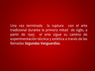 Una vez terminada la ruptura con el arte 
tradicional durante la primera mitad de siglo, a 
partir de 1945 el arte sigue su camino de 
experimentación técnica y estética a través de las 
llamadas Segundas Vanguardias. 
 