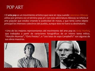 POP ART 
• El arte pop es un movimiento artístico que nace en 1954 cuando Lawrence Alloway 
utiliza por primera vez el término pop art. Con esta abreviatura Alloway se refería al 
arte popular que estaba creando la publicidad de masas, y que tenía como objeto 
principal los intereses colectivos del pueblo, aunque éste no fuera su destinatario. 
• Uno de los mejores representantes del movimiento del arte pop es Andy Warhol, 
que trabajaba a partir de variaciones fotográficas de un mismo tema mítico. 
“Maryilin Monroe”, “Elvis Presley”, o “200 latas de sopa Campbell’s” son algunas de 
sus obras maestras. 
 