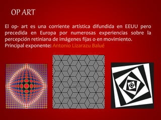 OP ART 
El op- art es una corriente artística difundida en EEUU pero 
precedida en Europa por numerosas experiencias sobre la 
percepción retiniana de imágenes fijas o en movimiento. 
Principal exponente: Antonio Lizarazu Balué 
 