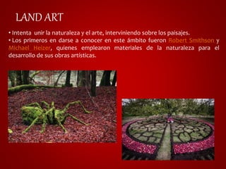 LAND ART 
• Intenta unir la naturaleza y el arte, interviniendo sobre los paisajes. 
• Los primeros en darse a conocer en este ámbito fueron Robert Smithson y 
Michael Heizer, quienes emplearon materiales de la naturaleza para el 
desarrollo de sus obras artísticas. 
 