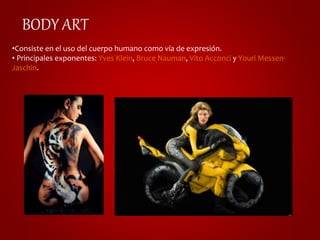 BODY ART 
•Consiste en el uso del cuerpo humano como vía de expresión. 
• Principales exponentes: Yves Klein, Bruce Nauman, Vito Acconci y Youri Messen- 
Jaschin. 
 