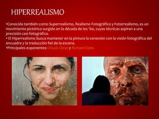 HIPERREALISMO 
•Conocido también como Superrealismo, Realismo Fotográfico y Fotorrealismo, es un 
movimiento pictórico surgido en la década de los '60, cuyas técnicas aspiran a una 
precisión casi fotográfica. 
• El Hiperrealismo busca mantener en la pintura la conexión con la visión fotográfica del 
encuadre y la traducción fiel de la escena. 
•Principales exponentes: Chuck Close y Richard Estes 
 