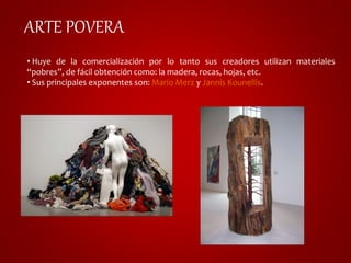 ARTE POVERA 
• Huye de la comercialización por lo tanto sus creadores utilizan materiales 
“pobres”, de fácil obtención como: la madera, rocas, hojas, etc. 
• Sus principales exponentes son: Mario Merz y Jannis Kounellis. 
 