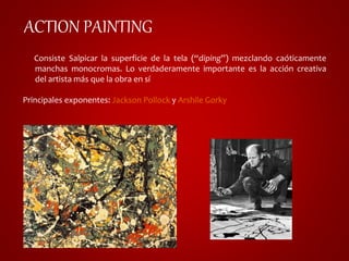 ACTION PAINTING 
Consiste Salpicar la superficie de la tela (“diping”) mezclando caóticamente 
manchas monocromas. Lo verdaderamente importante es la acción creativa 
del artista más que la obra en sí 
Principales exponentes: Jackson Pollock y Arshile Gorky 
 