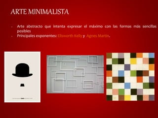 ARTE MINIMALISTA 
• Arte abstracto que intenta expresar el máximo con las formas más sencillas 
posibles 
• Principales exponentes: Ellsworth Kelly y Agnes Martin. 
 