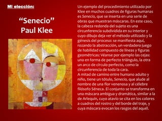 Mi elección: 
“Senecio” 
Paul Klee 
Un ejemplo del procedimiento utilizado por 
Klee en muchos cuadros de figuras humanas 
es Senecio, que se inserta en una serie de 
obras que muestran máscaras. En este caso, 
la cabeza redonda del sujeto es una 
circunferencia subdividida en su interior y 
cuyo dibujo deja ver el método utilizado y la 
génesis del proceso: se manifiesta aquí, 
rozando la abstracción, un verdadero juego 
de habilidad compuesto de líneas y figuras 
geométricas: Véanse por ejemplo las cejas: 
una en forma de perfecto triángulo, la otra 
un arco de círculo perfecto, como la 
circunferencia de toda la cara. 
A mitad de camino entre humano adulto y 
niño, tiene un tótulo, Senecio, que alude al 
nombre de una flor venenosa y al célebre 
filósofo Séneca. El conjunto se transforma en 
una máscara ambigua y dramática, similar a la 
de Arlequín, cuyo atavío se cita en los colores 
a cuadros del rostro y del borde del traje, y 
cuya máscara evocan los rasgos del aquél. 
