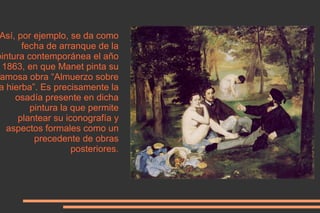 <ul><li>Así, por ejemplo, se da como fecha de arranque de la pintura contemporánea el año 1863, en que Manet pinta su famo...