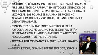 • MATERIALES, TÉCNICAS. PINTURA DIRECTA O “ALLÁ PRIMA”, AL
AIRE LIBRE. TÉCNICA RÁPIDA Y SIN RETOQUES. SENSACIÓN DE
ABOCETAMIENTO. PINCELADAS CORTAS, SUELTAS, LIGERAS O
VIGOROSAS. LAS FORMAS SE PLASMAN DE MODO NO
ACABADO, IMPRECISO Y VAPOROSO, LLEGANDO INCLUSO A
DESMATERIALIZARSE.
• ESPACIO: TIENE UN ENCUADRE PARECIDO AL DE LA
FOTOGRAFÍA: LAS FIGURAS NO SON EL CENTRO, ESTÁN
RECORTADAS POR EL MARCO. ENCUADRES ATREVIDOS,
ANGULACIONES Y VISTAS MUY ALTAS.
• ARTISTAS REPRESENTATIVOS. MANET, MONET, PISARRO.
SISLEY,
DEGAS, RENOIR, CÉZANNE, BERTHE MORISOT, SOROLLA.
Pisarro. Sisley
Marce Figueroa
 