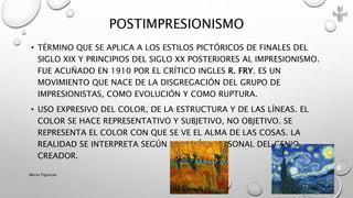 • TÉRMINO QUE SE APLICA A LOS ESTILOS PICTÓRICOS DE FINALES DEL
SIGLO XIX Y PRINCIPIOS DEL SIGLO XX POSTERIORES AL IMPRESIONISMO.
FUE ACUÑADO EN 1910 POR EL CRÍTICO INGLES R. FRY. ES UN
MOVIMIENTO QUE NACE DE LA DISGREGACIÓN DEL GRUPO DE
IMPRESIONISTAS, COMO EVOLUCIÓN Y COMO RUPTURA.
• USO EXPRESIVO DEL COLOR, DE LA ESTRUCTURA Y DE LAS LÍNEAS. EL
COLOR SE HACE REPRESENTATIVO Y SUBJETIVO, NO OBJETIVO. SE
REPRESENTA EL COLOR CON QUE SE VE EL ALMA DE LAS COSAS. LA
REALIDAD SE INTERPRETA SEGÚN LA VISIÓN PERSONAL DEL GENIO
CREADOR.
POSTIMPRESIONISMO
Marce Figueroa
 
