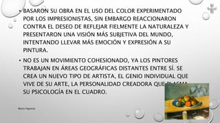 • BASARON SU OBRA EN EL USO DEL COLOR EXPERIMENTADO
POR LOS IMPRESIONISTAS, SIN EMBARGO REACCIONARON
CONTRA EL DESEO DE REFLEJAR FIELMENTE LA NATURALEZA Y
PRESENTARON UNA VISIÓN MÁS SUBJETIVA DEL MUNDO,
INTENTANDO LLEVAR MÁS EMOCIÓN Y EXPRESIÓN A SU
PINTURA.
• NO ES UN MOVIMIENTO COHESIONADO, YA LOS PINTORES
TRABAJAN EN ÁREAS GEOGRÁFICAS DISTANTES ENTRE SÍ. SE
CREA UN NUEVO TIPO DE ARTISTA, EL GENIO INDIVIDUAL QUE
VIVE DE SU ARTE, LA PERSONALIDAD CREADORA QUE PLASMA
SU PSICOLOGÍA EN EL CUADRO.
Marce Figueroa
 