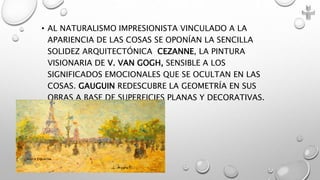 • AL NATURALISMO IMPRESIONISTA VINCULADO A LA
APARIENCIA DE LAS COSAS SE OPONÍAN LA SENCILLA
SOLIDEZ ARQUITECTÓNICA CEZANNE, LA PINTURA
VISIONARIA DE V. VAN GOGH, SENSIBLE A LOS
SIGNIFICADOS EMOCIONALES QUE SE OCULTAN EN LAS
COSAS. GAUGUIN REDESCUBRE LA GEOMETRÍA EN SUS
OBRAS A BASE DE SUPERFICIES PLANAS Y DECORATIVAS.
Marce Figueroa
 