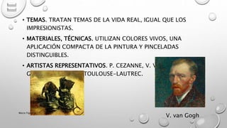 • TEMAS. TRATAN TEMAS DE LA VIDA REAL, IGUAL QUE LOS
IMPRESIONISTAS.
• MATERIALES, TÉCNICAS. UTILIZAN COLORES VIVOS, UNA
APLICACIÓN COMPACTA DE LA PINTURA Y PINCELADAS
DISTINGUIBLES.
• ARTISTAS REPRESENTATIVOS. P. CEZANNE, V. VAN GOGH, P.
GAUGUIN, HENRI DE TOULOUSE-LAUTREC.
V. van Gogh
Marce Figueroa
 