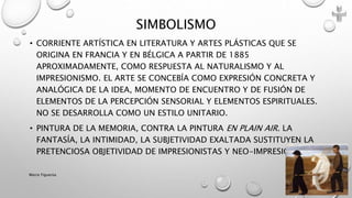 • CORRIENTE ARTÍSTICA EN LITERATURA Y ARTES PLÁSTICAS QUE SE
ORIGINA EN FRANCIA Y EN BÉLGICA A PARTIR DE 1885
APROXIMADAMENTE, COMO RESPUESTA AL NATURALISMO Y AL
IMPRESIONISMO. EL ARTE SE CONCEBÍA COMO EXPRESIÓN CONCRETA Y
ANALÓGICA DE LA IDEA, MOMENTO DE ENCUENTRO Y DE FUSIÓN DE
ELEMENTOS DE LA PERCEPCIÓN SENSORIAL Y ELEMENTOS ESPIRITUALES.
NO SE DESARROLLA COMO UN ESTILO UNITARIO.
• PINTURA DE LA MEMORIA, CONTRA LA PINTURA EN PLAIN AIR. LA
FANTASÍA, LA INTIMIDAD, LA SUBJETIVIDAD EXALTADA SUSTITUYEN LA
PRETENCIOSA OBJETIVIDAD DE IMPRESIONISTAS Y NEO-IMPRESIONISTAS.
SIMBOLISMO
Marce Figueroa
 