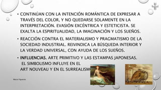 • CONTINÚAN CON LA INTENCIÓN ROMÁNTICA DE EXPRESAR A
TRAVÉS DEL COLOR, Y NO QUEDARSE SOLAMENTE EN LA
INTERPRETACIÓN. EVASIÓN EXCÉNTRICA Y ESTETICISTA. SE
EXALTA LA ESPIRITUALIDAD, LA IMAGINACIÓN Y LOS SUEÑOS.
• REACCIÓN CONTRA EL MATERIALISMO Y PRAGMATISMO DE LA
SOCIEDAD INDUSTRIAL. REIVINDICA LA BÚSQUEDA INTERIOR Y
LA VERDAD UNIVERSAL, CON AYUDA DE LOS SUEÑOS.
• INFLUENCIAS. ARTE PRIMITIVO Y LAS ESTAMPAS JAPONESAS.
EL SIMBOLISMO INFLUYE EN EL
ART NOUVEAU Y EN EL SURREALISMO.
Marce Figueroa
 