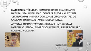• MATERIALES, TÉCNICAS. COMPOSICIÓN DE CUADRO ANTI
NATURALISTA. LINEALIDAD. COLORES PUROS À PLAT Y DEL
CLOISONNISME (PINTURA CON ZONAS CIRCUNSCRITAS) DE
GAUGAIN. PINTURA ALTAMENTE DECORATIVA.
• ARTISTAS REPRESENTATIVOS. GUSTAV KLIMT. GUSTAVE
MOREAU, O. REDON, PUVIS DE CHAVANNES, PIERRE BONNARD,
EDOUARD VUILLARD.
Gustav KlimtMarce Figueroa
 