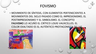 • MOVIMIENTO DE SÍNTESIS, CON ELEMENTOS PERTENECIENTES A
MOVIMIENTOS DEL SIGLO PASADO COMO EL IMPRESIONISMO, EL
POSTIMPRESIONISMO Y EL SIMBOLISMO. EL CONCEPTO
FAUVISMO LO ACUÑÓ EL CRÍTICO LOUIS VAUXCELLES. EL
COLOR EXALTADO ES EL AUTÉNTICO PROTAGONISTA DE LAS
OBRAS.
FOVISMO
Marce Figueroa
 