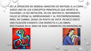 • DE LA OPOSICIÓN DE MOREAU (MAESTRO DE MATISSE) A LA COPIA
SURGE UNO DE LOS CONCEPTOS PRINCIPALES QUE APORTO EL
FAUVISMO: LA NO IMITACIÓN. EN ESE SENTIDO EL MOVIMIENTO
FAUVE SE OPONE AL IMPRESIONISMO Y AL POSTIMPRESIONISMO,
PERO, EN CAMBIO, DESDE UN PUNTO DE VISTA TÉCNICO EXISTE
UNA FILIACIÓN EVIDENTE CON RESPECTO A LAS OBRAS
EFECTUADAS EN EL SENO DE ESAS CORRIENTES DECIMONÓNICAS.
Marce Figueroa
 