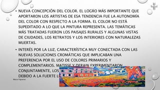• NUEVA CONCEPCIÓN DEL COLOR. EL LOGRO MÁS IMPORTANTE QUE
APORTARON LOS ARTISTAS DE ESA TENDENCIA FUE LA AUTONOMÍA
DEL COLOR CON RESPECTO A LA FORMA. EL COLOR NO ESTÁ
SUPEDITADO A LO QUE LA PINTURA REPRESENTA. LAS TEMÁTICAS
MÁS TRATADAS FUERON LOS PAISAJES RURALES Y ALGUNAS VISTAS
DE CIUDADES, LOS RETRATOS Y LOS INTERIORES CON NATURALEZAS
MUERTAS.
• INTERÉS POR LA LUZ, CARACTERÍSTICA MUY CONECTADA CON LAS
NUEVAS SOLUCIONES CROMÁTICAS QUE IMPLICABAN UNA
PREFERENCIA POR EL USO DE COLORES PRIMARIOS Y
COMPLEMENTARIOS. MATISSE Y DERAIN EXPERIMENTARON
CONJUNTAMENTE, LOS CAMBIOS CROMÁTICOS QUE SE PRODUCÍAN
DEBIDO A LA FUERTE LUZ DEL SOL.
Marce Figueroa
 