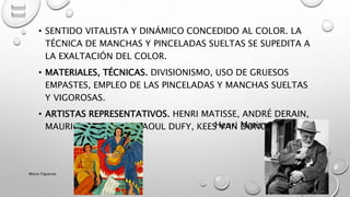 • SENTIDO VITALISTA Y DINÁMICO CONCEDIDO AL COLOR. LA
TÉCNICA DE MANCHAS Y PINCELADAS SUELTAS SE SUPEDITA A
LA EXALTACIÓN DEL COLOR.
• MATERIALES, TÉCNICAS. DIVISIONISMO, USO DE GRUESOS
EMPASTES, EMPLEO DE LAS PINCELADAS Y MANCHAS SUELTAS
Y VIGOROSAS.
• ARTISTAS REPRESENTATIVOS. HENRI MATISSE, ANDRÉ DERAIN,
MAURICE VLAMINCK, RAOUL DUFY, KEES VAN DONGEN.Henri Matisse
Marce Figueroa
 