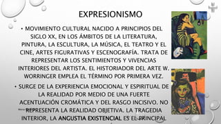 • MOVIMIENTO CULTURAL NACIDO A PRINCIPIOS DEL
SIGLO XX, EN LOS ÁMBITOS DE LA LITERATURA,
PINTURA, LA ESCULTURA, LA MÚSICA, EL TEATRO Y EL
CINE, ARTES FIGURATIVAS Y ESCENOGRAFÍA. TRATA DE
REPRESENTAR LOS SENTIMIENTOS Y VIVENCIAS
INTERIORES DEL ARTISTA. EL HISTORIADOR DEL ARTE W.
WORRINGER EMPLEA EL TÉRMINO POR PRIMERA VEZ.
• SURGE DE LA EXPERIENCIA EMOCIONAL Y ESPIRITUAL DE
LA REALIDAD POR MEDIO DE UNA FUERTE
ACENTUACIÓN CROMÁTICA Y DEL RASGO INCISIVO. NO
REPRESENTA LA REALIDAD OBJETIVA. LA TRAGEDIA
INTERIOR, LA ANGUSTIA EXISTENCIAL ES EL PRINCIPAL
EXPRESIONISMO
Marce Figueroa
 