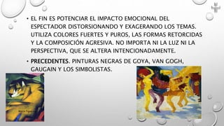 • EL FIN ES POTENCIAR EL IMPACTO EMOCIONAL DEL
ESPECTADOR DISTORSIONANDO Y EXAGERANDO LOS TEMAS.
UTILIZA COLORES FUERTES Y PUROS, LAS FORMAS RETORCIDAS
Y LA COMPOSICIÓN AGRESIVA. NO IMPORTA NI LA LUZ NI LA
PERSPECTIVA, QUE SE ALTERA INTENCIONADAMENTE.
• PRECEDENTES. PINTURAS NEGRAS DE GOYA, VAN GOGH,
GAUGAIN Y LOS SIMBOLISTAS.
Marce Figueroa
 