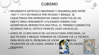 • MOVIMIENTO ARTÍSTICO ORIGINADO Y DESARROLLADO ENTRE
1907 Y 1914 EN FRANCIA POR PICASSO Y BRAQUE. SE
CARACTERIZA POR REPRESENTAR VARIOS ASPECTOS DE UN
OBJETO SIMULTÁNEAMENTE UTILIZANDO FORMAS CASI
GEOMÉTRICAS (PERSPECTIVA MÚLTIPLE). EL TÉRMINO CUBISMO FUE
ACUÑADO POR EL CRÍTICO FRANCÉS LOUIS VAUXCELLES.
• SURGE DE LA INFLUENCIA DE LAS ESCULTURAS AFRICANAS. LO
QUE PICASSO Y BRAQUE TOMARON DE CÉZANNE FUE LA TÉCNICA
PARA RESOLVER EL PROBLEMA DE LOGRAR UNA NUEVA
FIGURACIÓN DE LAS COSAS, DANDO A LOS OBJETOS SOLIDEZ Y
DENSIDAD.
CUBISMO
Marce Figueroa
 