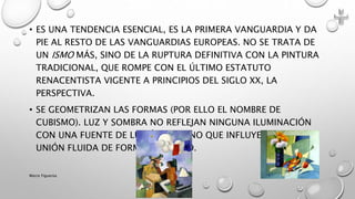 • ES UNA TENDENCIA ESENCIAL, ES LA PRIMERA VANGUARDIA Y DA
PIE AL RESTO DE LAS VANGUARDIAS EUROPEAS. NO SE TRATA DE
UN ISMO MÁS, SINO DE LA RUPTURA DEFINITIVA CON LA PINTURA
TRADICIONAL, QUE ROMPE CON EL ÚLTIMO ESTATUTO
RENACENTISTA VIGENTE A PRINCIPIOS DEL SIGLO XX, LA
PERSPECTIVA.
• SE GEOMETRIZAN LAS FORMAS (POR ELLO EL NOMBRE DE
CUBISMO). LUZ Y SOMBRA NO REFLEJAN NINGUNA ILUMINACIÓN
CON UNA FUENTE DE LUZ ÚNICA, SINO QUE INFLUYEN EN LA
UNIÓN FLUIDA DE FORMA Y ESPACIO.
Marce Figueroa
 