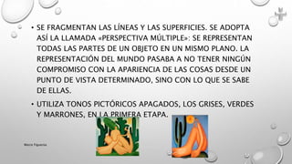 • SE FRAGMENTAN LAS LÍNEAS Y LAS SUPERFICIES. SE ADOPTA
ASÍ LA LLAMADA «PERSPECTIVA MÚLTIPLE»: SE REPRESENTAN
TODAS LAS PARTES DE UN OBJETO EN UN MISMO PLANO. LA
REPRESENTACIÓN DEL MUNDO PASABA A NO TENER NINGÚN
COMPROMISO CON LA APARIENCIA DE LAS COSAS DESDE UN
PUNTO DE VISTA DETERMINADO, SINO CON LO QUE SE SABE
DE ELLAS.
• UTILIZA TONOS PICTÓRICOS APAGADOS, LOS GRISES, VERDES
Y MARRONES, EN LA PRIMERA ETAPA.
Marce Figueroa
 
