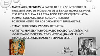 • MATERIALES, TÉCNICAS. A PARTIR DE 1912 SE INTRODUCE EL
PROCEDIMIENTO DE INCRUSTAR EN EL LIENZO TROZOS DE PAPEL
Y SE PEGA O CLAVA A LA TELA TODO TIPO DE OBJETOS HASTA
FORMAR COLLAGES, RECURSO MUY UTILIZADO
POSTERIORMENTE POR LOS DADAÍSTAS Y SURREALISTAS.
• TEMAS: BODEGONES, PAISAJES, RETRATOS.
• ARTISTAS REPRESENTATIVOS. PABLO PICASSO "LAS SEÑORITAS
DE AVIGNON" (DEMOISELLES D'AVIGNON), JUAN GRIS Y LOS
FRANCESES GEORGES BRAQUE Y FERNAND LÉGER.
Pablo
Picasso
Marce Figueroa
 